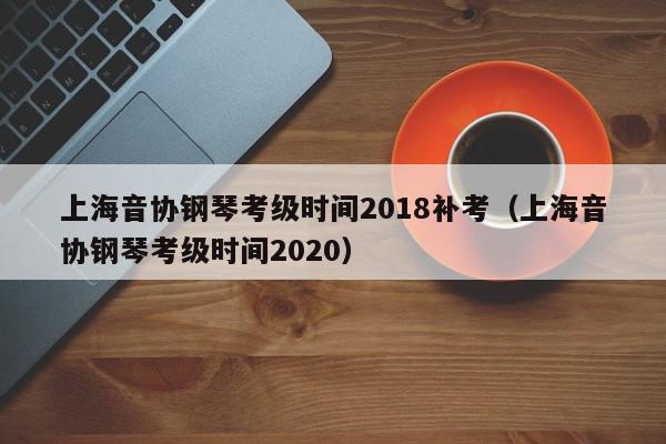 上海音协钢琴考级时间2018补考（上海音协钢琴考级时间2020）
