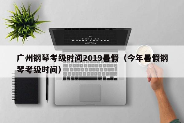 广州钢琴考级时间2019暑假（今年暑假钢琴考级时间）