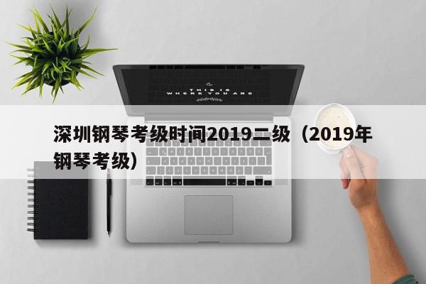 深圳钢琴考级时间2019二级（2019年钢琴考级）