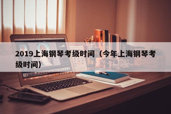 2019上海钢琴考级时间（今年上海钢琴考级时间）