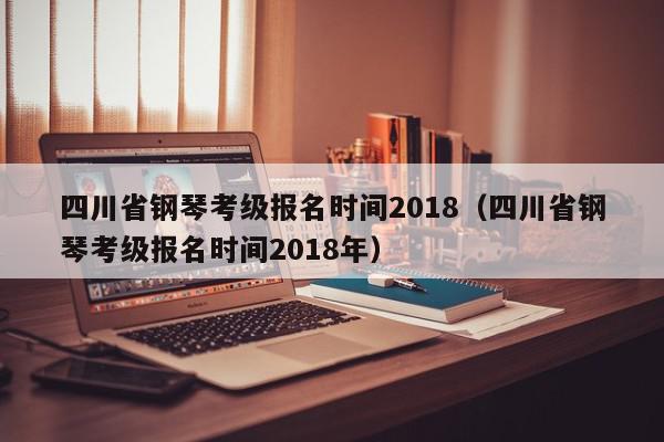 四川省钢琴考级报名时间2018（四川省钢琴考级报名时间2018年）
