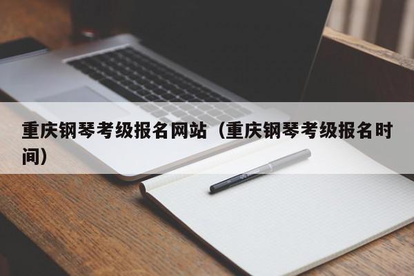 重庆钢琴考级报名网站（重庆钢琴考级报名时间）