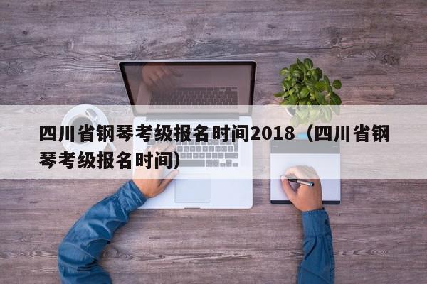 四川省钢琴考级报名时间2018（四川省钢琴考级报名时间）