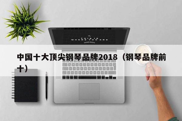 中国十大顶尖钢琴品牌2018（钢琴品牌前十）