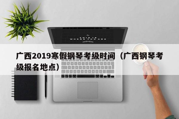 广西2019寒假钢琴考级时间（广西钢琴考级报名地点）