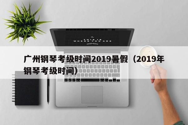 广州钢琴考级时间2019暑假（2019年钢琴考级时间）