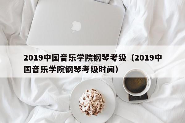 2019中国音乐学院钢琴考级（2019中国音乐学院钢琴考级时间）