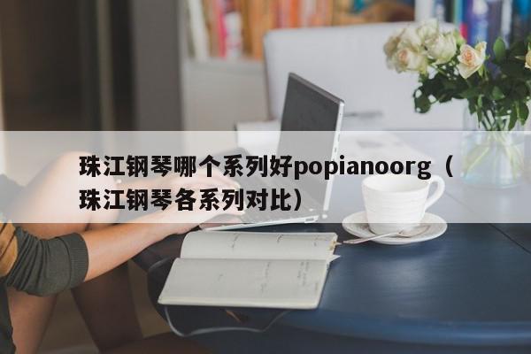 珠江钢琴哪个系列好popianoorg（珠江钢琴各系列对比）