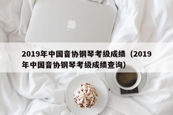 2019年中国音协钢琴考级成绩（2019年中国音协钢琴考级成绩查询）