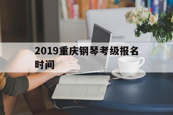 2019重庆钢琴考级报名时间(2019重庆钢琴考级报名时间及费用)