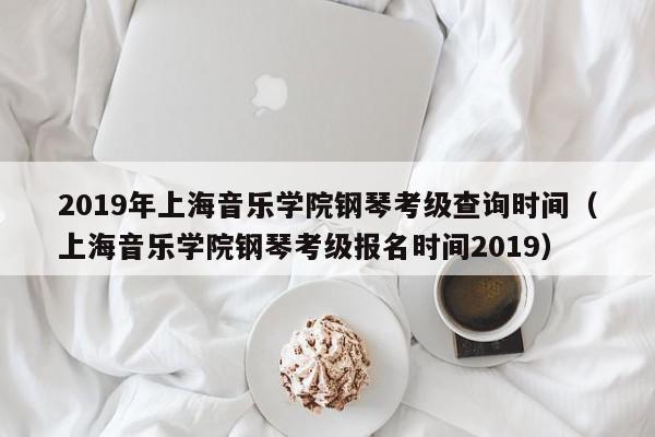 2019年上海音乐学院钢琴考级查询时间（上海音乐学院钢琴考级报名时间2019）