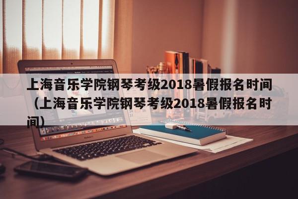 上海音乐学院钢琴考级2018暑假报名时间（上海音乐学院钢琴考级2018暑假报名时间）