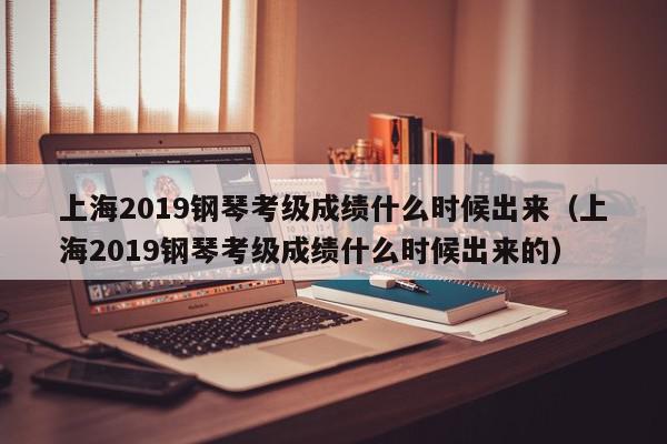 上海2019钢琴考级成绩什么时候出来（上海2019钢琴考级成绩什么时候出来的）