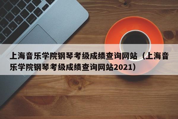 上海音乐学院钢琴考级成绩查询网站（上海音乐学院钢琴考级成绩查询网站2021）