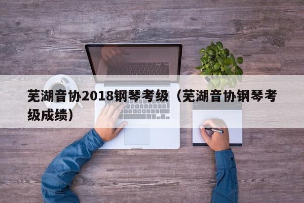 芜湖音协2018钢琴考级（芜湖音协钢琴考级成绩）