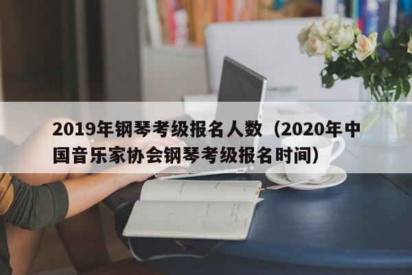 2019年钢琴考级报名人数（2020年中国音乐家协会钢琴考级报名时间）