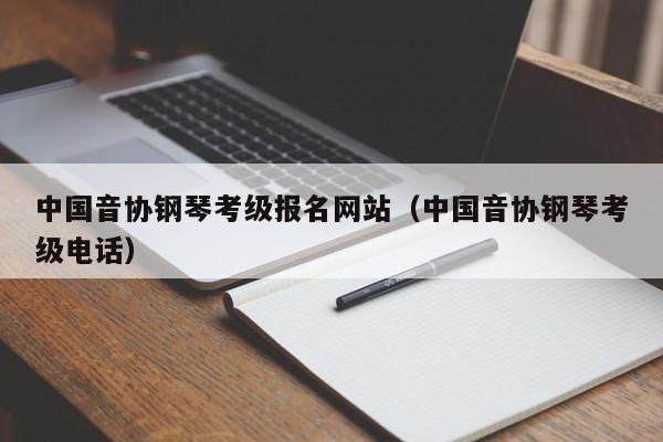 中国音协钢琴考级报名网站（中国音协钢琴考级电话）