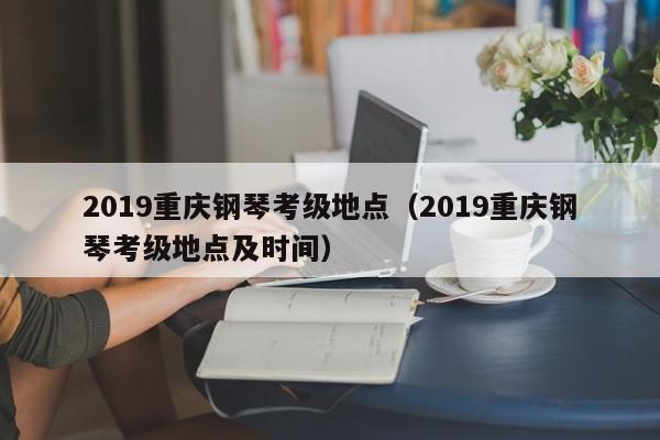 2019重庆钢琴考级地点（2019重庆钢琴考级地点及时间）