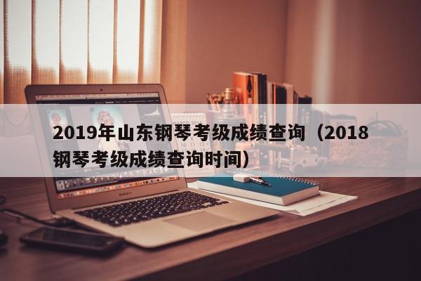 2019年山东钢琴考级成绩查询（2018钢琴考级成绩查询时间）