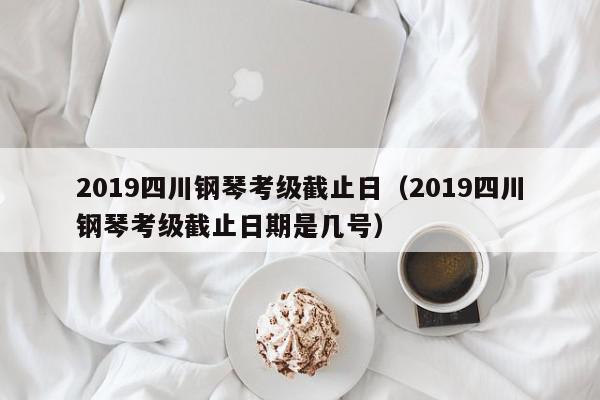 2019四川钢琴考级截止日（2019四川钢琴考级截止日期是几号）