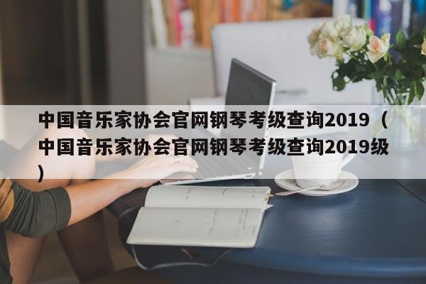 中国音乐家协会官网钢琴考级查询2019（中国音乐家协会官网钢琴考级查询2019级）