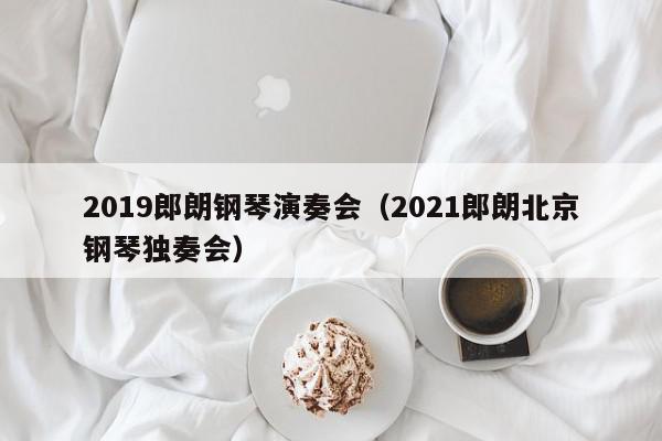 2019郎朗钢琴演奏会（2021郎朗北京钢琴独奏会）