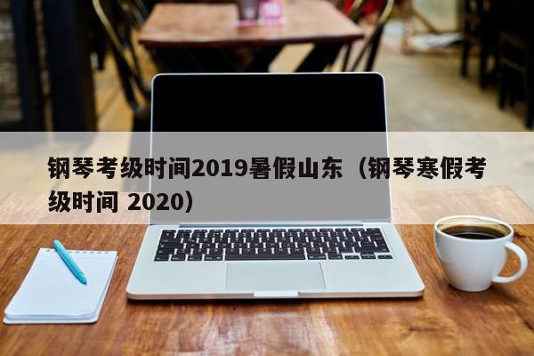 钢琴考级时间2019暑假山东（钢琴寒假考级时间 2020）