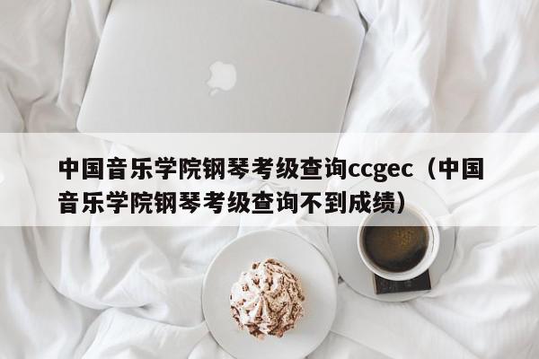中国音乐学院钢琴考级查询ccgec（中国音乐学院钢琴考级查询不到成绩）
