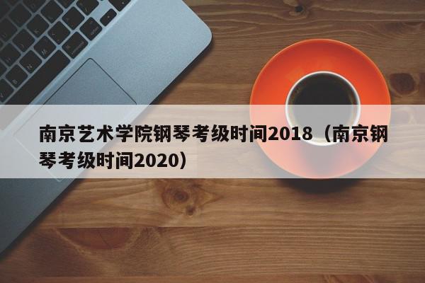 南京艺术学院钢琴考级时间2018（南京钢琴考级时间2020）