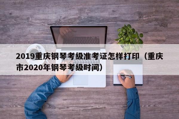 2019重庆钢琴考级准考证怎样打印（重庆市2020年钢琴考级时间）