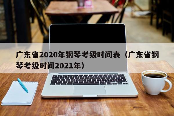 广东省2020年钢琴考级时间表（广东省钢琴考级时间2021年）