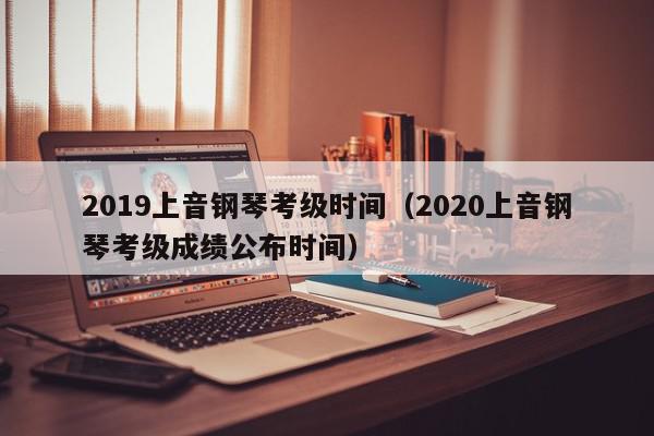 2019上音钢琴考级时间（2020上音钢琴考级成绩公布时间）