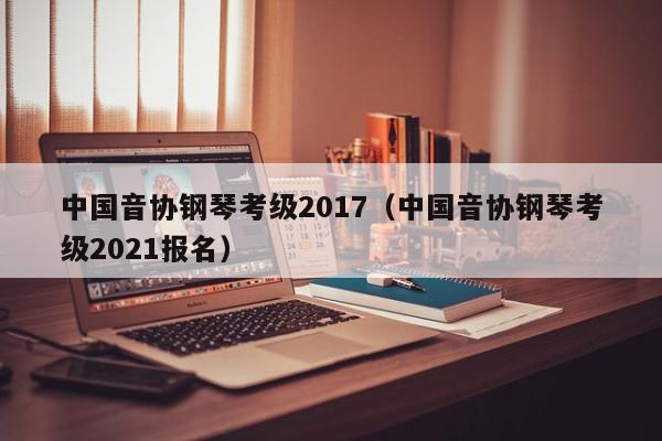 中国音协钢琴考级2017（中国音协钢琴考级2021报名）