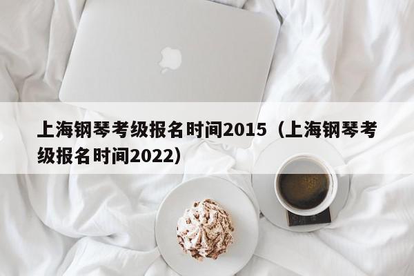 上海钢琴考级报名时间2015（上海钢琴考级报名时间2022）