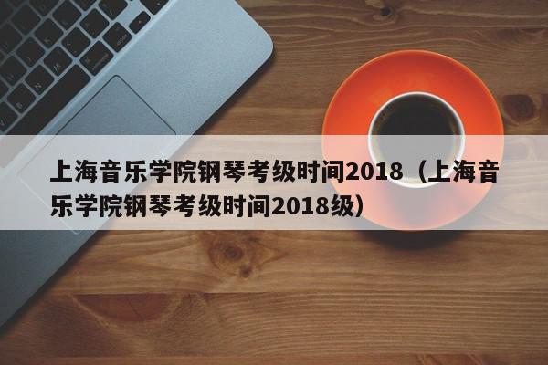 上海音乐学院钢琴考级时间2018（上海音乐学院钢琴考级时间2018级）