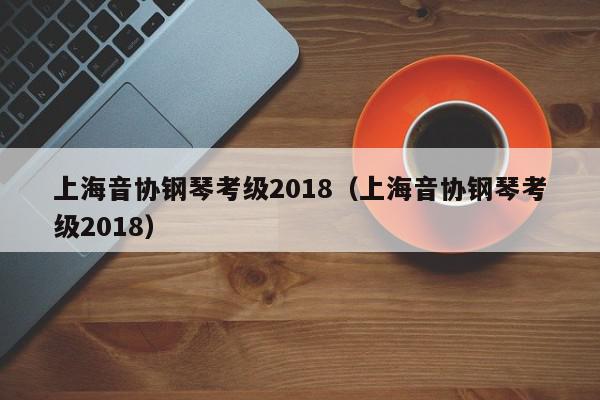 上海音协钢琴考级2018（上海音协钢琴考级2018）