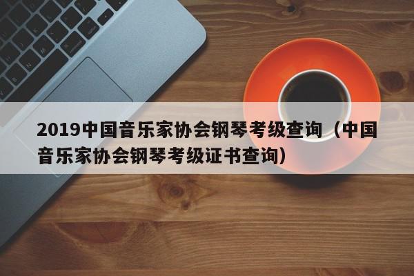 2019中国音乐家协会钢琴考级查询（中国音乐家协会钢琴考级证书查询）