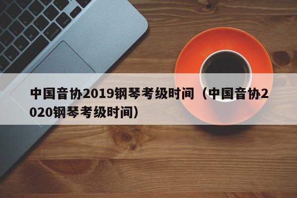 中国音协2019钢琴考级时间（中国音协2020钢琴考级时间）