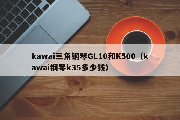 kawai三角钢琴GL10和K500（kawai钢琴k35多少钱）
